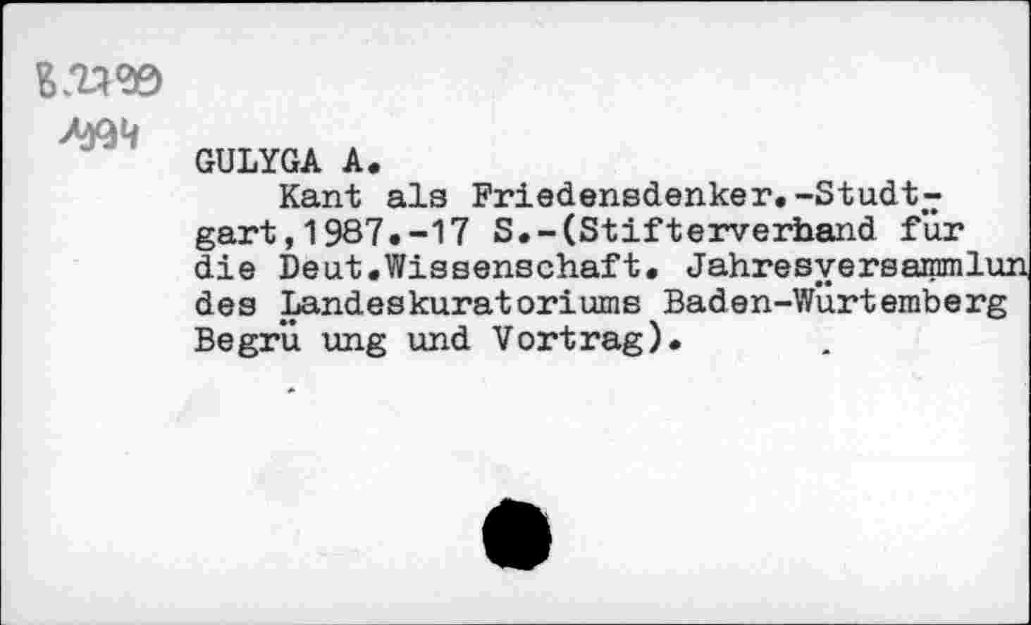 ﻿GULYGA A.
Kant als Friedensdenker.-Studt-gart,1987.-17 S.-(Stifterverhand für die Deut.Wissenschaft. Jahresyersammlu: des Landeskuratoriums Baden-WÜrtemberg Begrü ung und Vortrag).